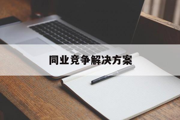 同业竞争解决方案(同业竞争解决方案怎么写)图木舒克市